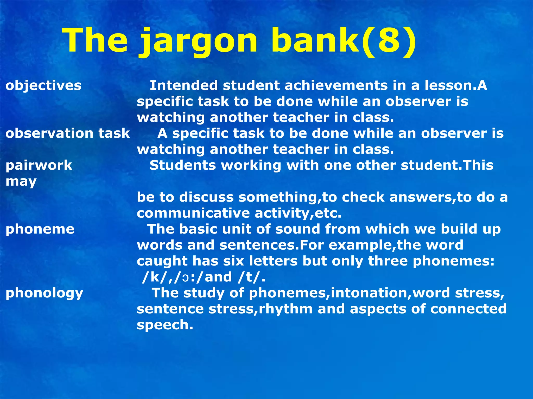 The jargon bank(8)
objectives Intended student achievements in a lesson.A
specific task to be done while an observer is
watching another teacher in class.
observation task A specific task to be done while an observer is
watching another teacher in class.
pairwork Students working with one other student.This
may
be to discuss something,to check answers,to do a
communicative activity,etc.
phoneme The basic unit of sound from which we build up
words and sentences.For example,the word
caught has six letters but only three phonemes:
/k/,/ :/and /t/.ɔ
phonology The study of phonemes,intonation,word stress,
sentence stress,rhythm and aspects of connected
speech.
 