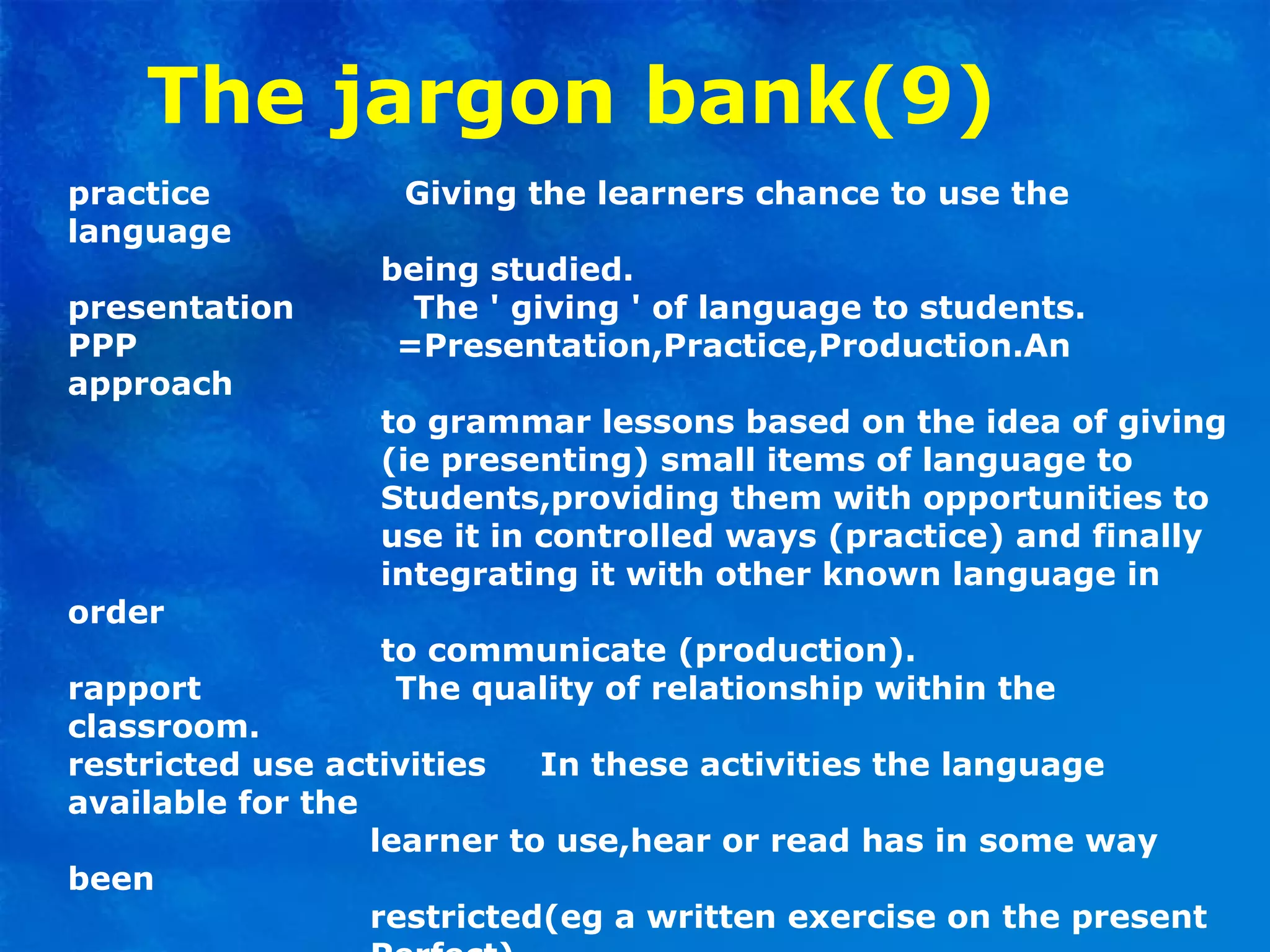 The jargon bank(9)
practice Giving the learners chance to use the
language
being studied.
presentation The ' giving ' of language to students.
PPP =Presentation,Practice,Production.An
approach
to grammar lessons based on the idea of giving
(ie presenting) small items of language to
Students,providing them with opportunities to
use it in controlled ways (practice) and finally
integrating it with other known language in
order
to communicate (production).
rapport The quality of relationship within the
classroom.
restricted use activities In these activities the language
available for the
learner to use,hear or read has in some way
been
restricted(eg a written exercise on the present
 