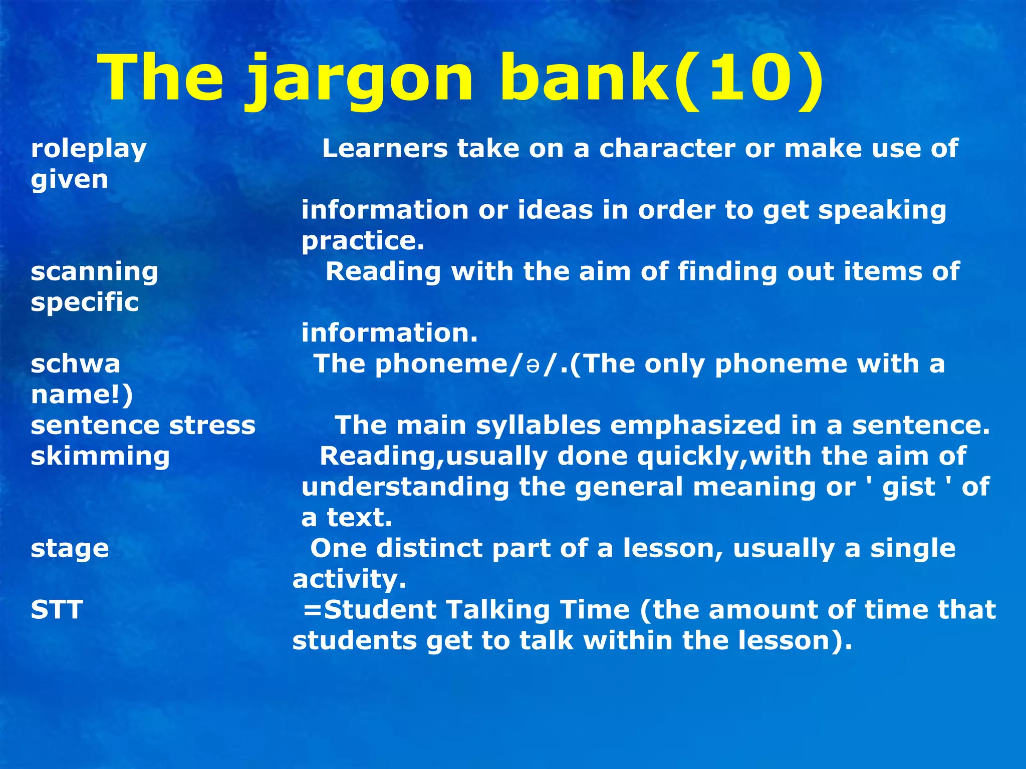 The jargon bank(10)
roleplay Learners take on a character or make use of
given
information or ideas in order to get speaking
practice.
scanning Reading with the aim of finding out items of
specific
information.
schwa The phoneme/ /.(The only phoneme with aə
name!)
sentence stress The main syllables emphasized in a sentence.
skimming Reading,usually done quickly,with the aim of
understanding the general meaning or ' gist ' of
a text.
stage One distinct part of a lesson, usually a single
activity.
STT =Student Talking Time (the amount of time that
students get to talk within the lesson).
 