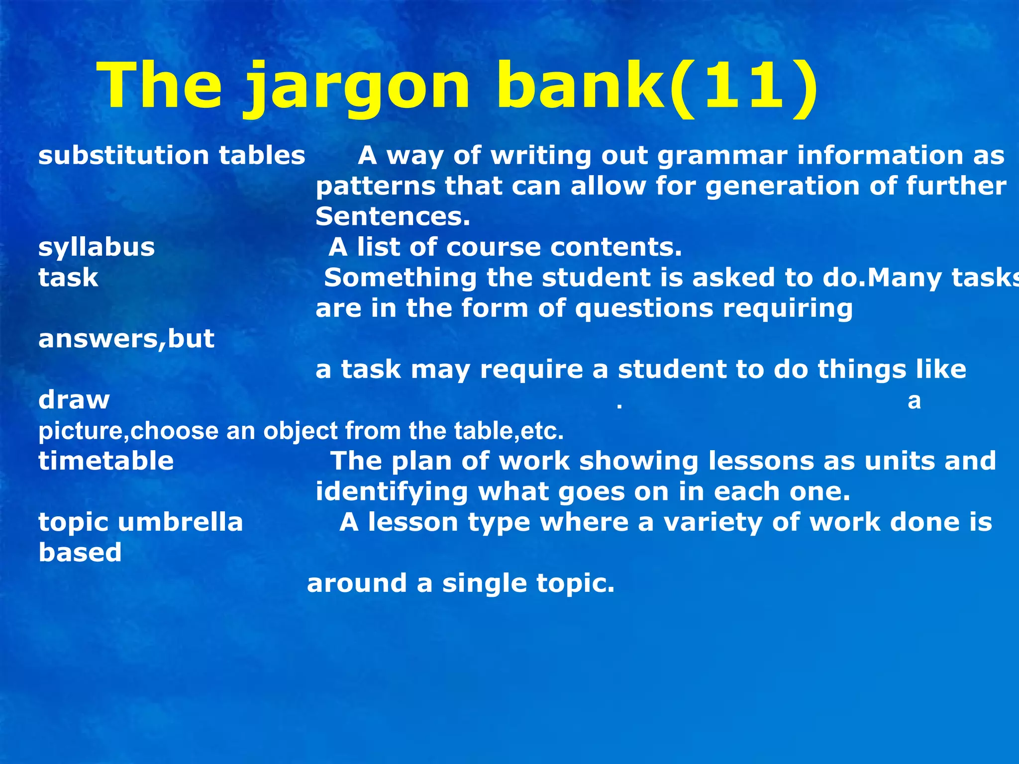 The jargon bank(11)
substitution tables A way of writing out grammar information as
patterns that can allow for generation of further
Sentences.
syllabus A list of course contents.
task Something the student is asked to do.Many tasks
are in the form of questions requiring
answers,but
a task may require a student to do things like
draw . a
picture,choose an object from the table,etc.
timetable The plan of work showing lessons as units and
identifying what goes on in each one.
topic umbrella A lesson type where a variety of work done is
based
around a single topic.
 