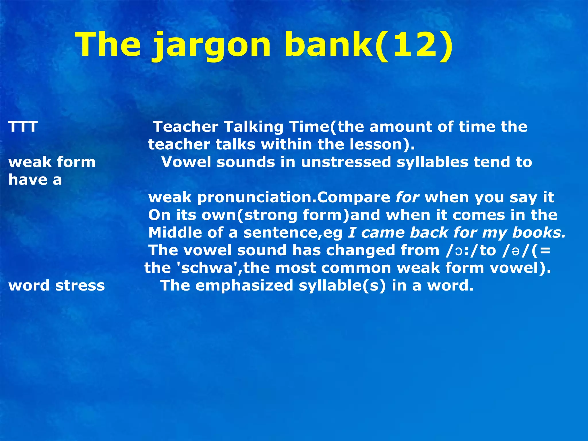 The jargon bank(12)
TTT Teacher Talking Time(the amount of time the
teacher talks within the lesson).
weak form Vowel sounds in unstressed syllables tend to
have a
weak pronunciation.Compare for when you say it
On its own(strong form)and when it comes in the
Middle of a sentence,eg I came back for my books.
The vowel sound has changed from / :/to / /(=ɔ ə
the 'schwa',the most common weak form vowel).
word stress The emphasized syllable(s) in a word.
 
