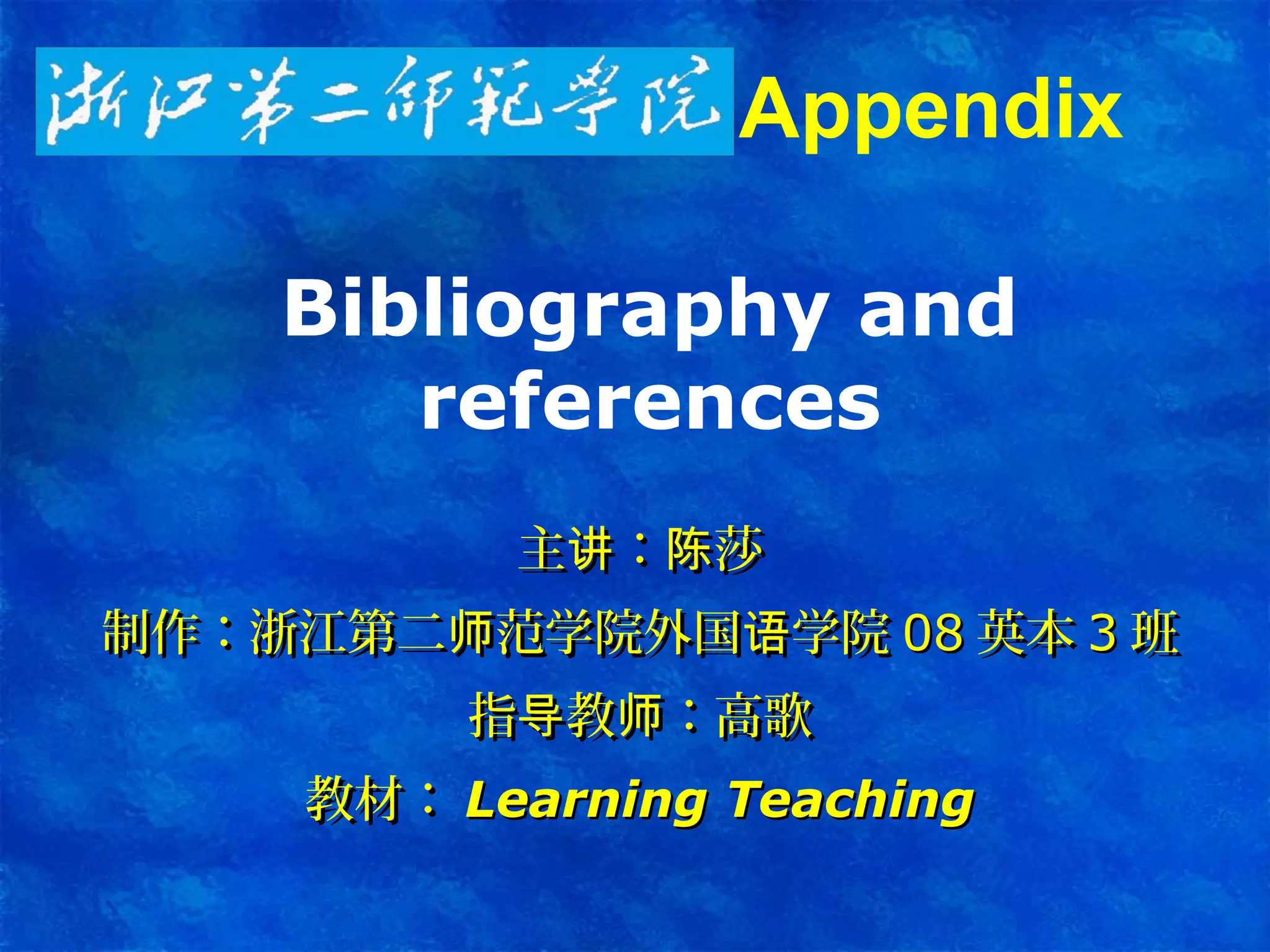 Bibliography and
references
主 ： 莎讲 陈主 ： 莎讲 陈
制作：浙江第二 范学院外国 学院师 语制作：浙江第二 范学院外国 学院师 语 0808 英本英本 33 班班
指 教 ：高歌导 师指 教 ：高歌导 师
教材：教材： Learning TeachingLearning Teaching
Appendix
 