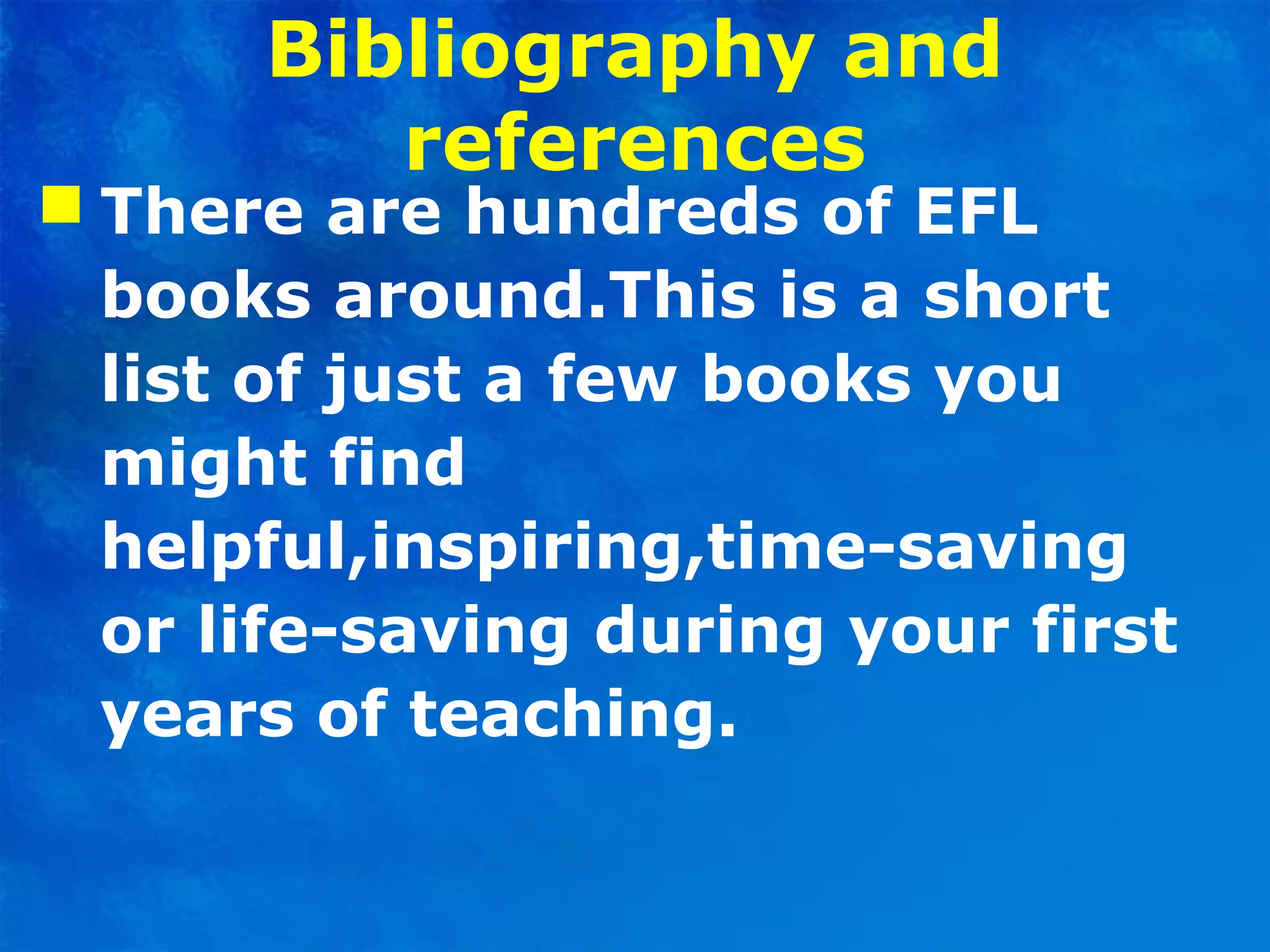 Bibliography and
references
 There are hundreds of EFL
books around.This is a short
list of just a few books you
might find
helpful,inspiring,time-saving
or life-saving during your first
years of teaching.
 