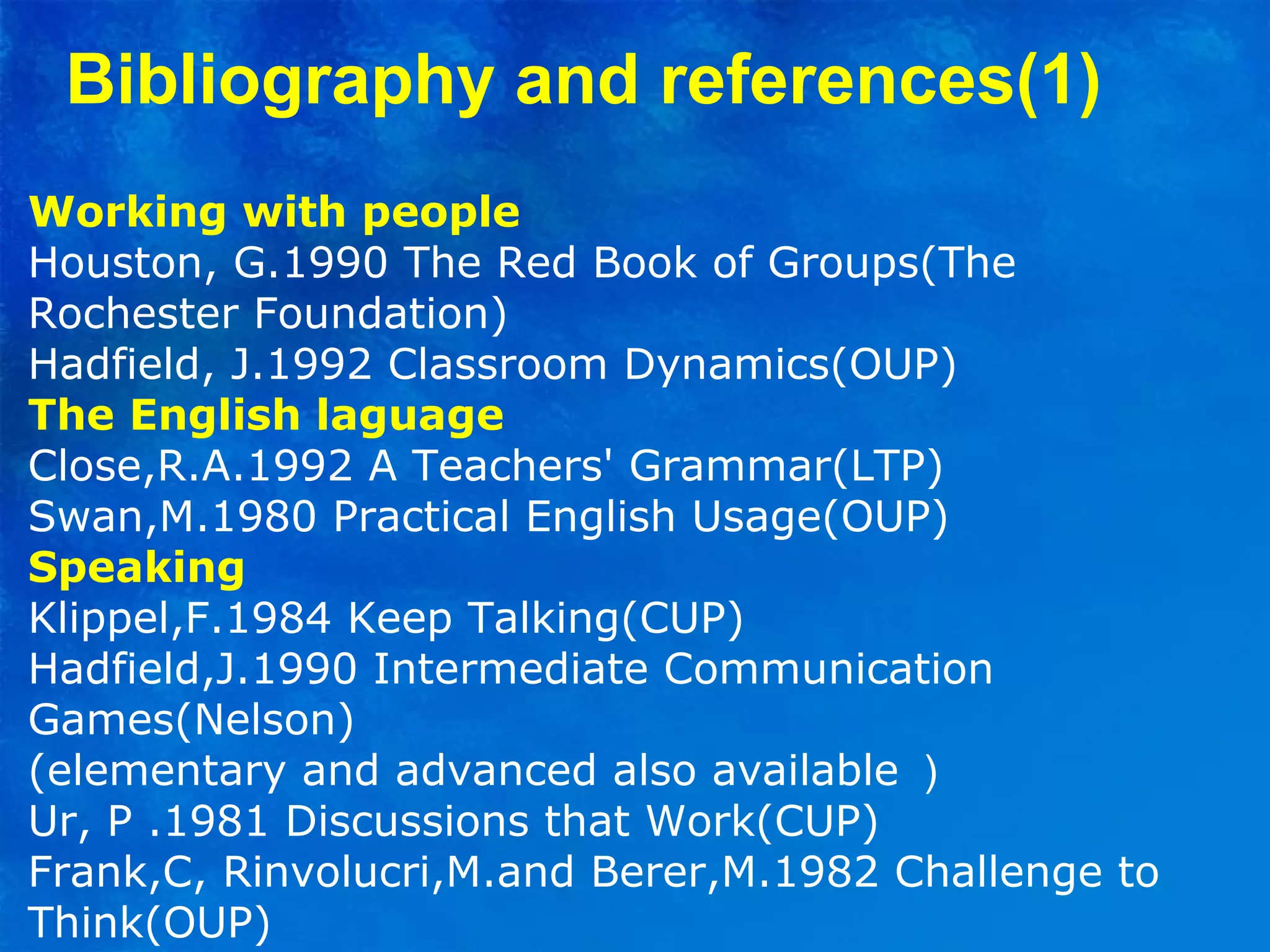 Working with people
Houston, G.1990 The Red Book of Groups(The
Rochester Foundation)
Hadfield, J.1992 Classroom Dynamics(OUP)
The English laguage
Close,R.A.1992 A Teachers' Grammar(LTP)
Swan,M.1980 Practical English Usage(OUP)
Speaking
Klippel,F.1984 Keep Talking(CUP)
Hadfield,J.1990 Intermediate Communication
Games(Nelson)
(elementary and advanced also available ）
Ur, P .1981 Discussions that Work(CUP)
Frank,C, Rinvolucri,M.and Berer,M.1982 Challenge to
Think(OUP)
Bibliography and references(1)
 