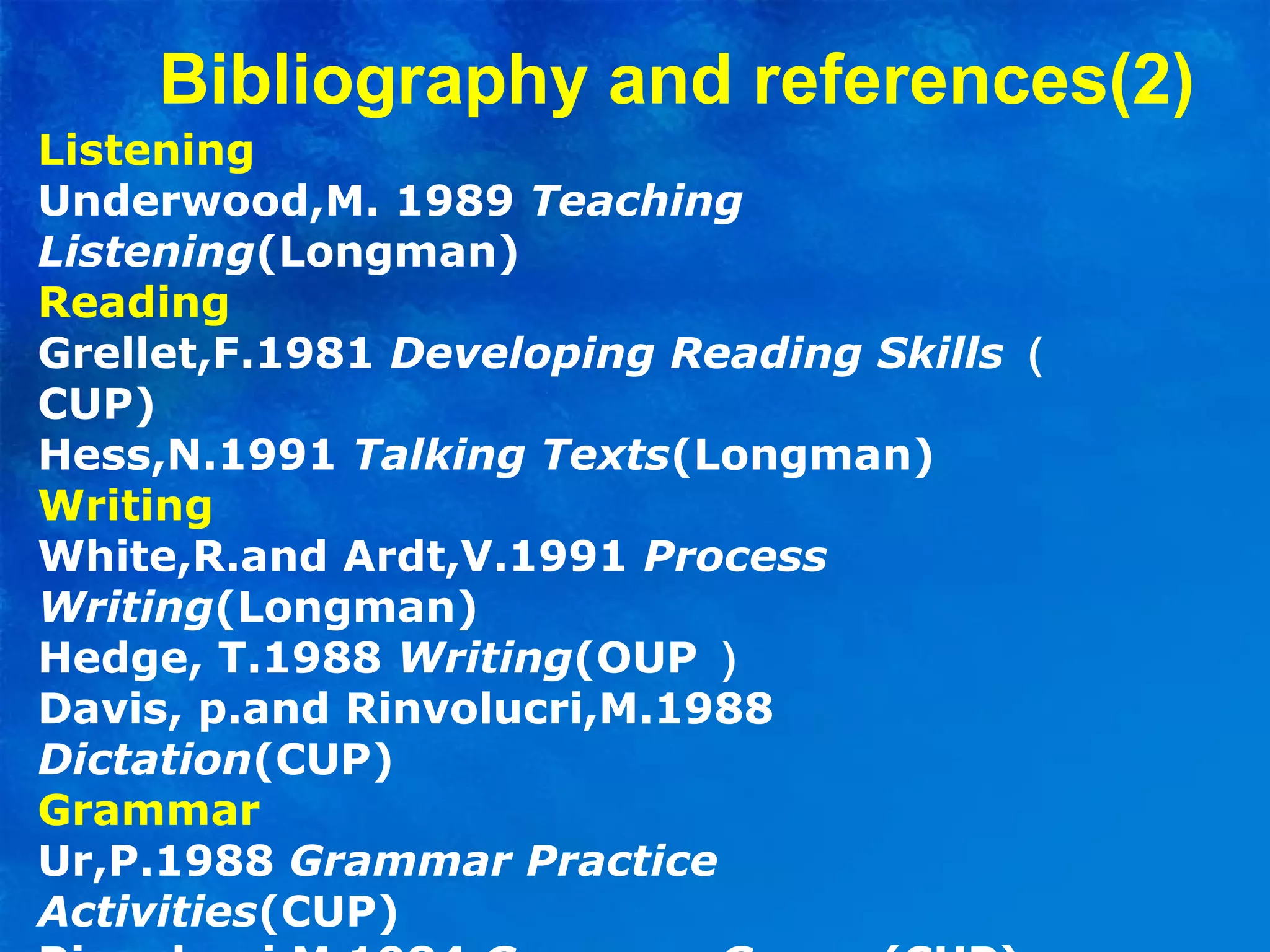 Listening
Underwood,M. 1989 Teaching
Listening(Longman)
Reading
Grellet,F.1981 Developing Reading Skills （
CUP)
Hess,N.1991 Talking Texts(Longman)
Writing
White,R.and Ardt,V.1991 Process
Writing(Longman)
Hedge, T.1988 Writing(OUP ）
Davis, p.and Rinvolucri,M.1988
Dictation(CUP)
Grammar
Ur,P.1988 Grammar Practice
Activities(CUP)
Bibliography and references(2)
 
