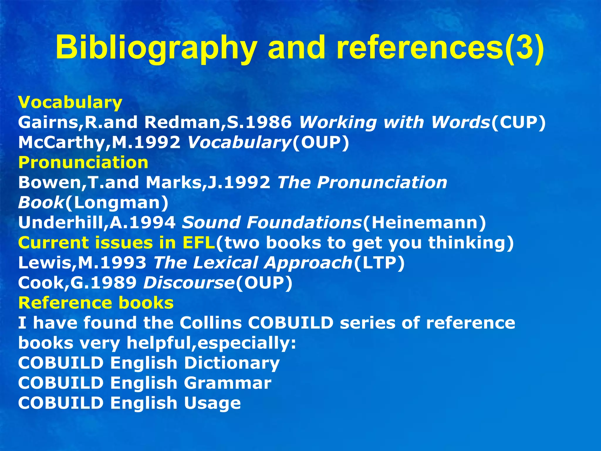 Vocabulary
Gairns,R.and Redman,S.1986 Working with Words(CUP)
McCarthy,M.1992 Vocabulary(OUP)
Pronunciation
Bowen,T.and Marks,J.1992 The Pronunciation
Book(Longman)
Underhill,A.1994 Sound Foundations(Heinemann)
Current issues in EFL(two books to get you thinking)
Lewis,M.1993 The Lexical Approach(LTP)
Cook,G.1989 Discourse(OUP)
Reference books
I have found the Collins COBUILD series of reference
books very helpful,especially:
COBUILD English Dictionary
COBUILD English Grammar
COBUILD English Usage
Bibliography and references(3)
 