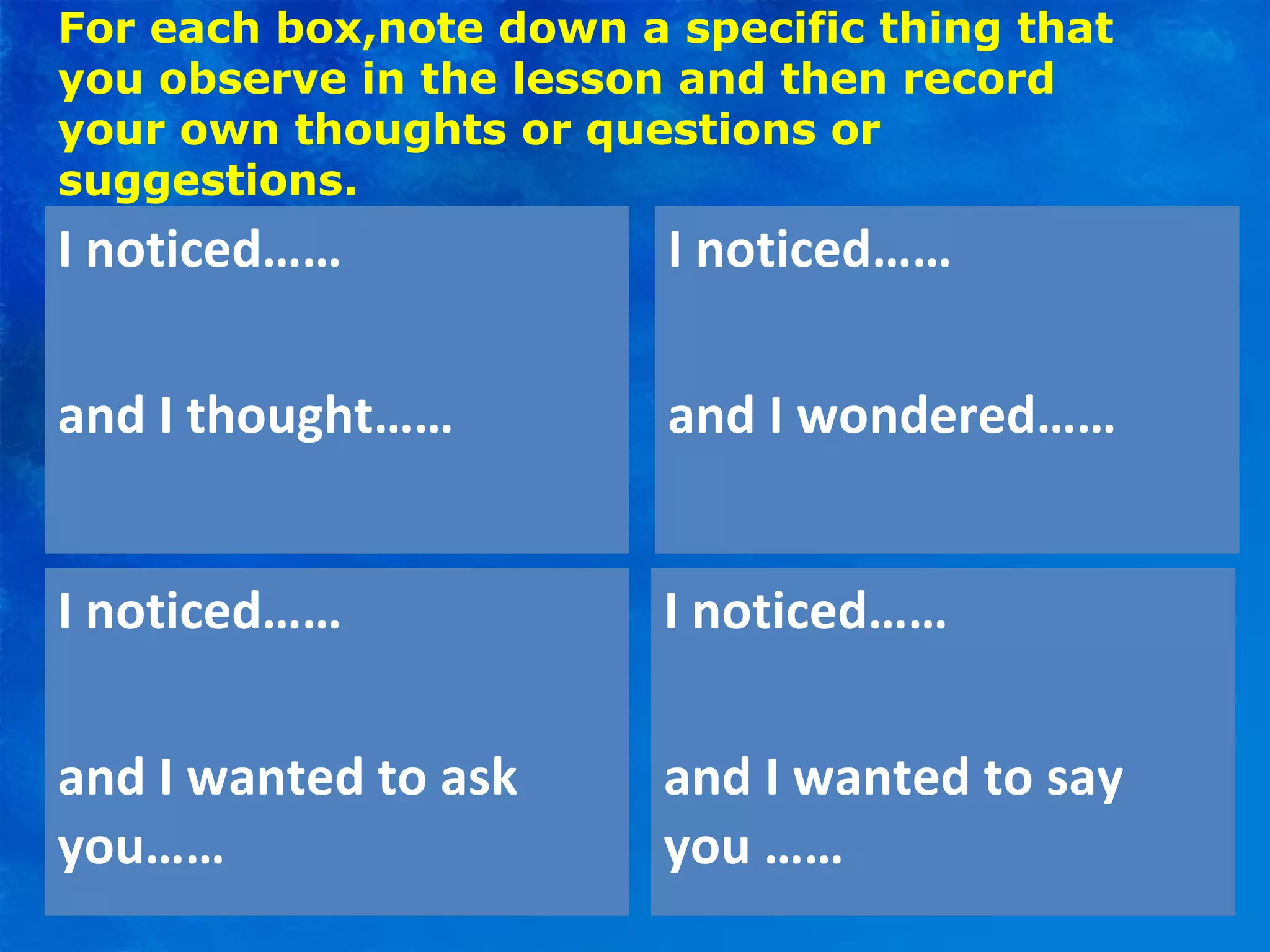 For each box,note down a specific thing that
you observe in the lesson and then record
your own thoughts or questions or
suggestions.
I noticed……
and I thought……
I noticed……
and I wondered……
I noticed……
and I wanted to ask
you……
I noticed……
and I wanted to say
you ……
 