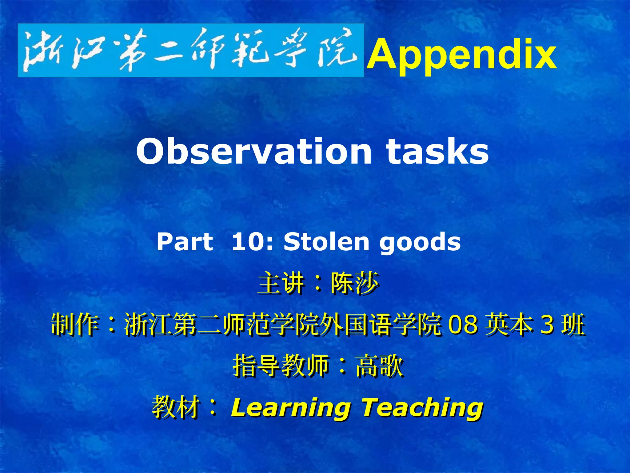 Observation tasks
Part 10: Stolen goods
主 ： 莎讲 陈主 ： 莎讲 陈
制作：浙江第二 范学院外国 学院师 语制作：浙江第二 范学院外国 学院师 语 0808 英本英本 33 班班
指 教 ：高歌导 师指 教 ：高歌导 师
教材：教材： Learning TeachingLearning Teaching
Appendix
 