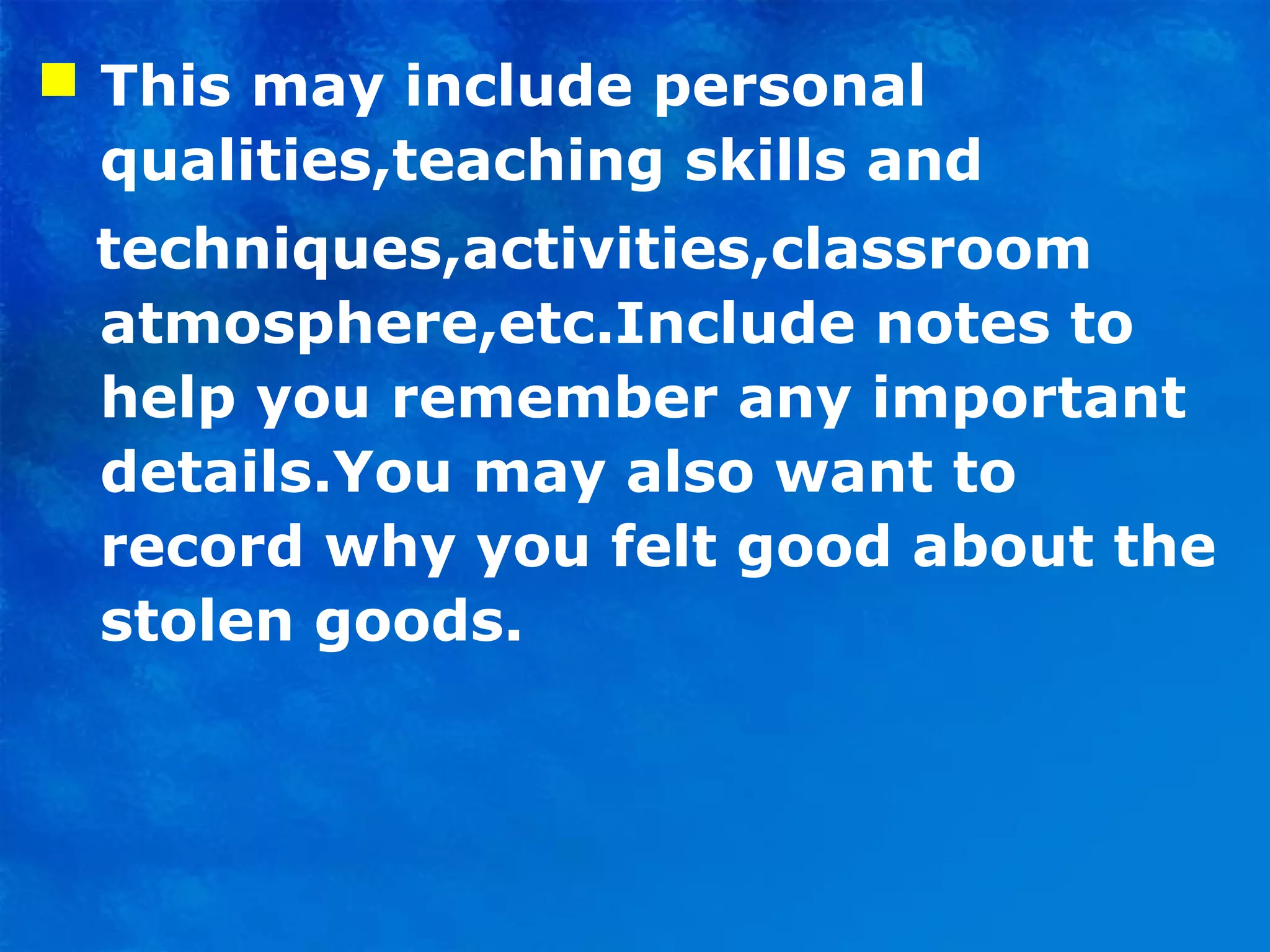  This may include personal
qualities,teaching skills and
techniques,activities,classroom
atmosphere,etc.Include notes to
help you remember any important
details.You may also want to
record why you felt good about the
stolen goods.
 
