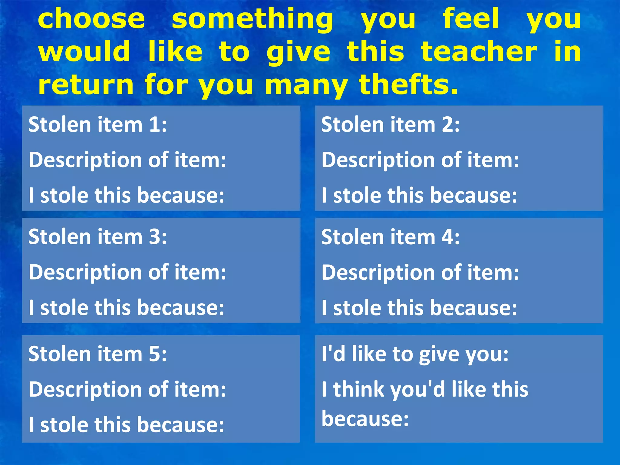 choose something you feel you
would like to give this teacher in
return for you many thefts.
Stolen item 1:
Description of item:
I stole this because:
Stolen item 2:
Description of item:
I stole this because:
Stolen item 3:
Description of item:
I stole this because:
I'd like to give you:
I think you'd like this
because:
Stolen item 4:
Description of item:
I stole this because:
Stolen item 5:
Description of item:
I stole this because:
 