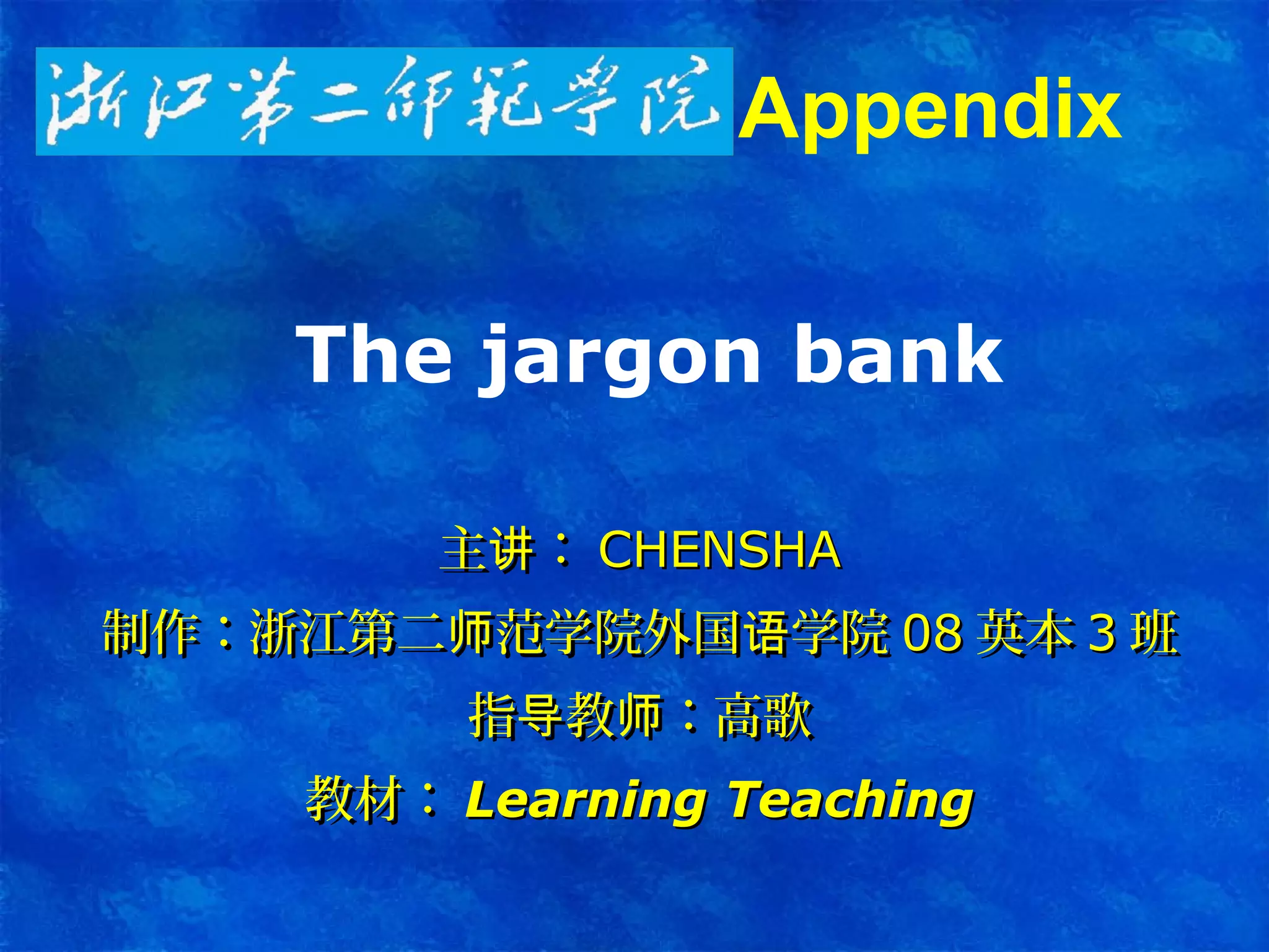 The jargon bank
主 ：讲主 ：讲 CHENSHACHENSHA
制作：浙江第二 范学院外国 学院师 语制作：浙江第二 范学院外国 学院师 语 0808 英本英本 33 班班
指 教 ：高歌导 师指 教 ：高歌导 师
教材：教材： Learning TeachingLearning Teaching
Appendix
 