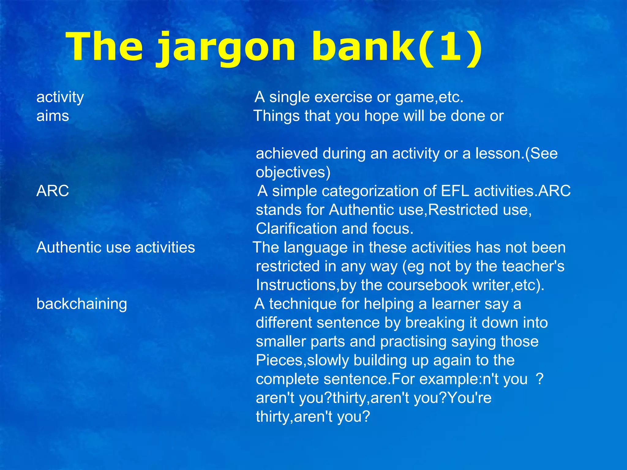 The jargon bank(1)
activity A single exercise or game,etc.
aims Things that you hope will be done or
achieved during an activity or a lesson.(See
objectives)
ARC A simple categorization of EFL activities.ARC
stands for Authentic use,Restricted use,
Clarification and focus.
Authentic use activities The language in these activities has not been
restricted in any way (eg not by the teacher's
Instructions,by the coursebook writer,etc).
backchaining A technique for helping a learner say a
different sentence by breaking it down into
smaller parts and practising saying those
Pieces,slowly building up again to the
complete sentence.For example:n't you ？
aren't you?thirty,aren't you?You're
thirty,aren't you?
 