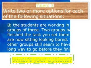 ④   the students are working in groups of three. Two groups have finished the task you set them and are now sitting looking bored. The other groups still seem to have a long way to go before they finish. 