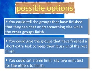 ◆  You could tell the groups that have finished that they can chat or do something else while the other groups finish. ◆  You could give the groups that have finished a short extra task to keep them busy until the rest finish. ◆  You could set a time limit (say two minutes) for the others to finish. 