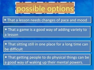 possible options ◆  That a lesson needs changes of pace and mood ◆  That a game is a good way of adding variety to a lesson ◆  That sitting still in one place for a long time can be difficult ◆  That getting people to do physical things can be a good way of waking up their mental powers. 