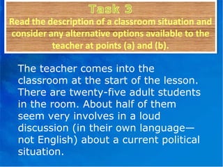 The teacher comes into the classroom at the start of the lesson. There are twenty-five adult students in the room. About half of them seem very involves in a loud discussion (in their own language—not English) about a current political situation. 