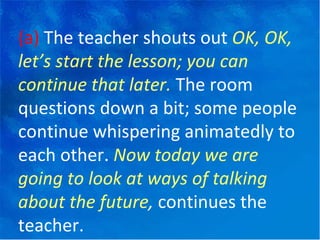 (a)  The teacher shouts out  OK, OK, let’s start the lesson; you can continue that later.  The room questions down a bit; some people continue whispering animatedly to each other.  Now today we are going to look at ways of talking about the future ,  continues the teacher. 