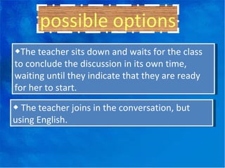 possible options ◆ The teacher sits down and waits for the class to conclude the discussion in its own time, waiting until they indicate that they are ready for her to start. ◆  The teacher joins in the conversation, but using English. 