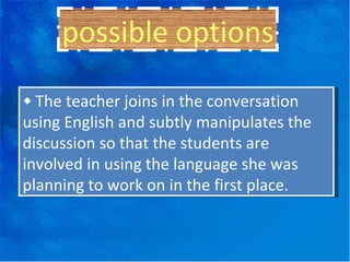 ◆  The teacher joins in the conversation using English and subtly manipulates the discussion so that the students are involved in using the language she was planning to work on in the first place. possible options 