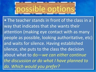 ◆  The teacher stands in front of the class in a way that indicates that she wants their attention (making eye contact with as many people as possible, looking authoritative, etc) and waits for silence. Having established silence, she puts to the class the decision about what to  do— we can either continue the discussion or do what I have planned to do. Which would you prefer? possible options 