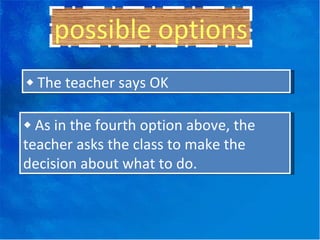 possible options ◆  The teacher says OK ◆  As in the fourth option above, the teacher asks the class to make the decision about what to do. 