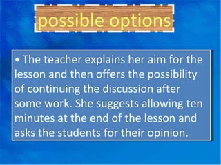 possible options ◆  The teacher explains her aim for the lesson and then offers the possibility of continuing the discussion after some work. She suggests allowing ten minutes at the end of the lesson and asks the students for their opinion. 