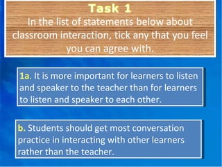 1a .  It is more important for learners to listen and speaker to the teacher than for learners to listen and speaker to each other. b.   Students should get most conversation practice in interacting with other learners rather than the teacher. 
