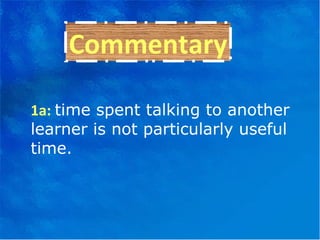 Commentary 1a:  time spent talking to another learner is not particularly useful time. 