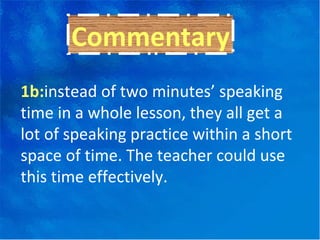 1b: instead of two minutes’ speaking time in a whole lesson, they all get a lot of speaking practice within a short space of time. The teacher could use this time effectively. Commentary 