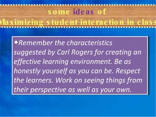 some  ideas  of  Maximizing student interaction in class ◆ Remember the characteristics suggested by Carl Rogers for creating an effective learning environment. Be as honestly yourself as you can be. Respect the learners. Work on seeing things from their perspective as well as your own. 