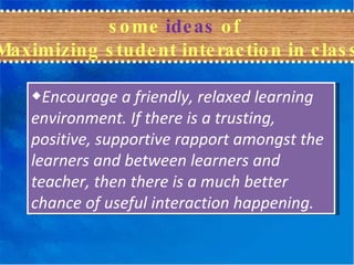 ◆ Encourage a friendly, relaxed learning environment. If there is a trusting, positive, supportive rapport amongst the learners and between learners and teacher, then there is a much better chance of useful interaction happening. some  ideas  of  Maximizing student interaction in class 