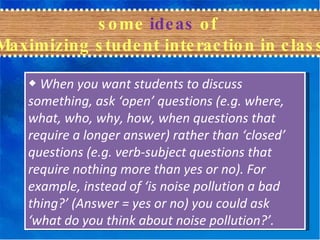some  ideas  of  Maximizing student interaction in class ◆   When you want students to discuss something, ask ‘open’ questions (e.g. where, what, who, why, how, when questions that require a longer answer) rather than ‘closed’ questions (e.g. verb-subject questions that require nothing more than yes or no). For example, instead of ‘is noise pollution a bad thing?’ (Answer = yes or no) you could ask ‘what do you think about noise pollution?’. 