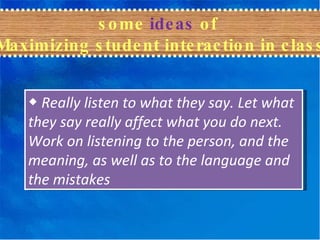 ◆   Really listen to what they say. Let what they say really affect what you do next. Work on listening to the person, and the meaning, as well as to the language and the mistakes some  ideas  of  Maximizing student interaction in class 