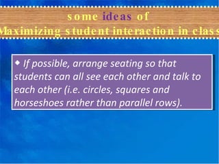 some  ideas  of  Maximizing student interaction in class ◆  If possible, arrange seating so that students can all see each other and talk to each other (i.e. circles, squares and horseshoes rather than parallel rows). 