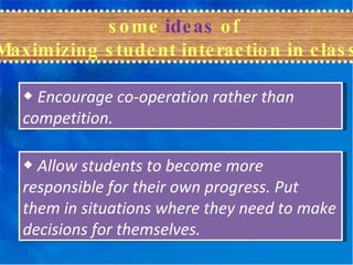 some  ideas  of  Maximizing student interaction in class ◆  Encourage co-operation rather than competition.  ◆  Allow students to become more responsible for their own progress. Put them in situations where they need to make decisions for themselves. 