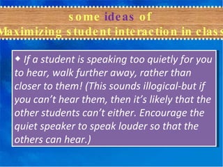 some  ideas  of  Maximizing student interaction in class ◆  If a student is speaking too quietly for you to hear, walk further away, rather than closer to them! (This sounds illogical-but if you can’t hear them, then it’s likely that the other students can’t either. Encourage the quiet speaker to speak louder so that the others can hear.) 