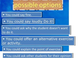 ◆  You could say fine. ◆  You could say loudly Do it! ◆  You could ask why the student doesn’t want to do it. ◆  You could offer an alternative exercise or activity. ◆  You could explain the point of exercise . ◆  You could ask other students for their opinion . 