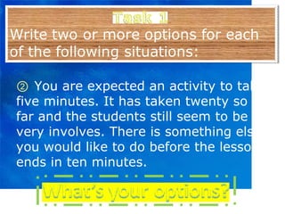 ②   You are expected an activity to take five minutes. It has taken twenty so far and the students still seem to be very involves. There is something else you would like to do before the lesson ends in ten minutes. 