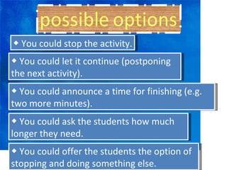 ◆  You could stop the activity. ◆  You could let it continue (postponing the next activity). ◆  You could announce a time for finishing (e.g. two more minutes). ◆  You could ask the students how much longer they need. ◆  You could offer the students the option of stopping and doing something else. 