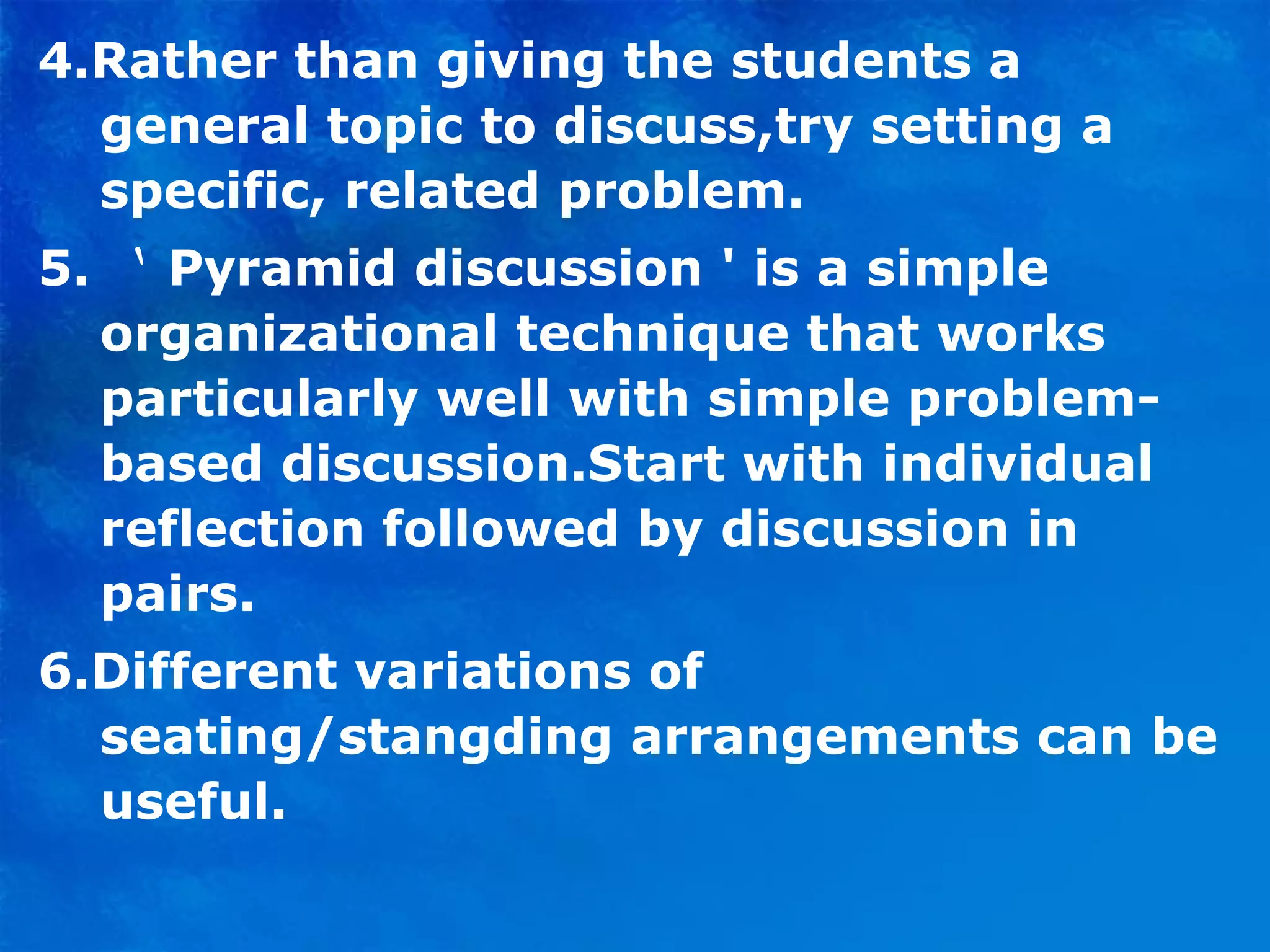 4. Rather than giving the students a general topic to discuss,try setting a specific, related problem. 5. ｀ Pyramid discussion ' is a simple organizational technique that works particularly well with simple problem-based discussion.Start with individual reflection followed by discussion in pairs.  6.Different variations of seating/stangding arrangements can be useful.  