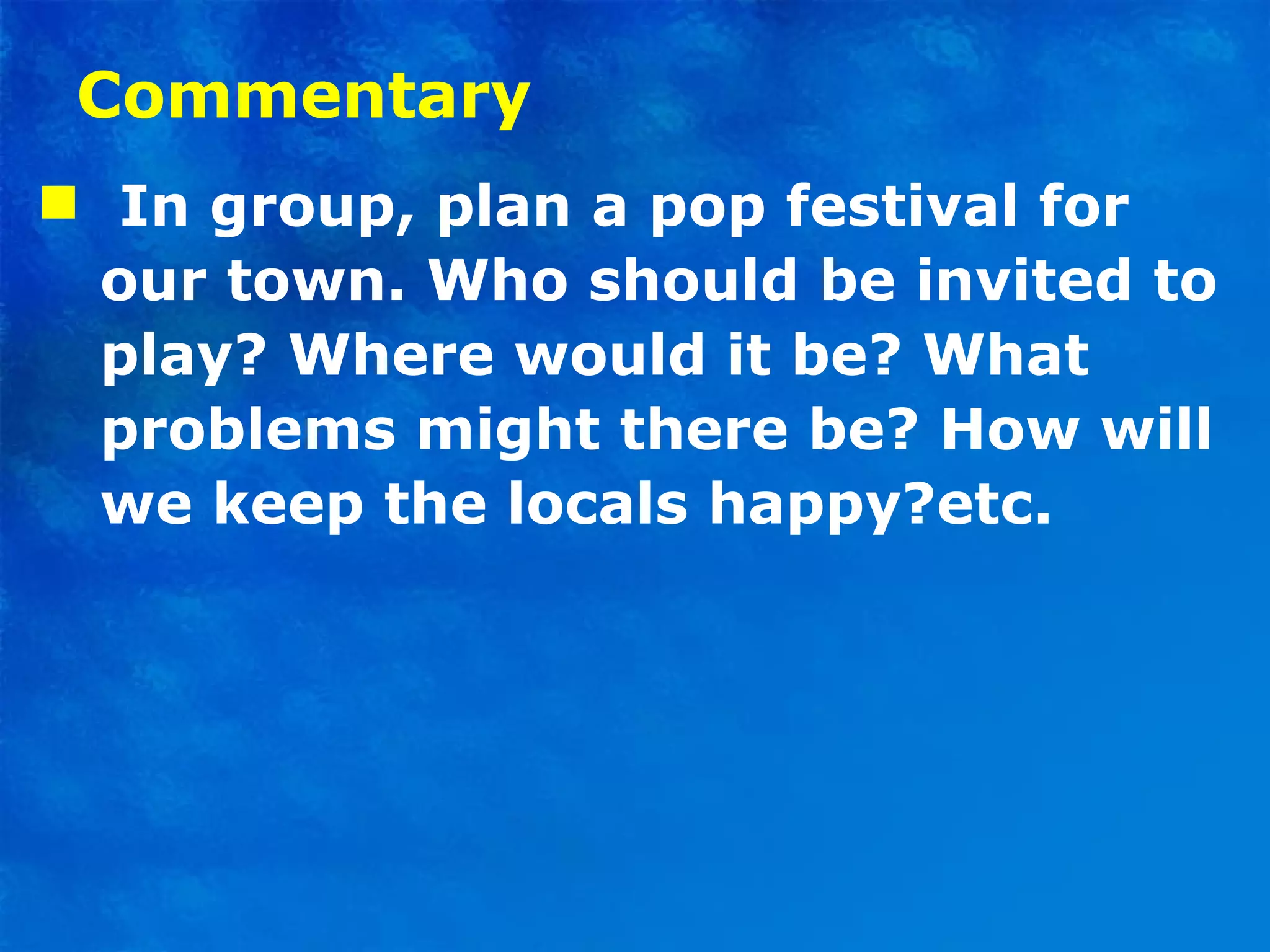 Commentary I n group, plan a pop festival for our town. Who should be invited to play? Where would it be? What problems might there be? How will we keep the locals happy?etc.  