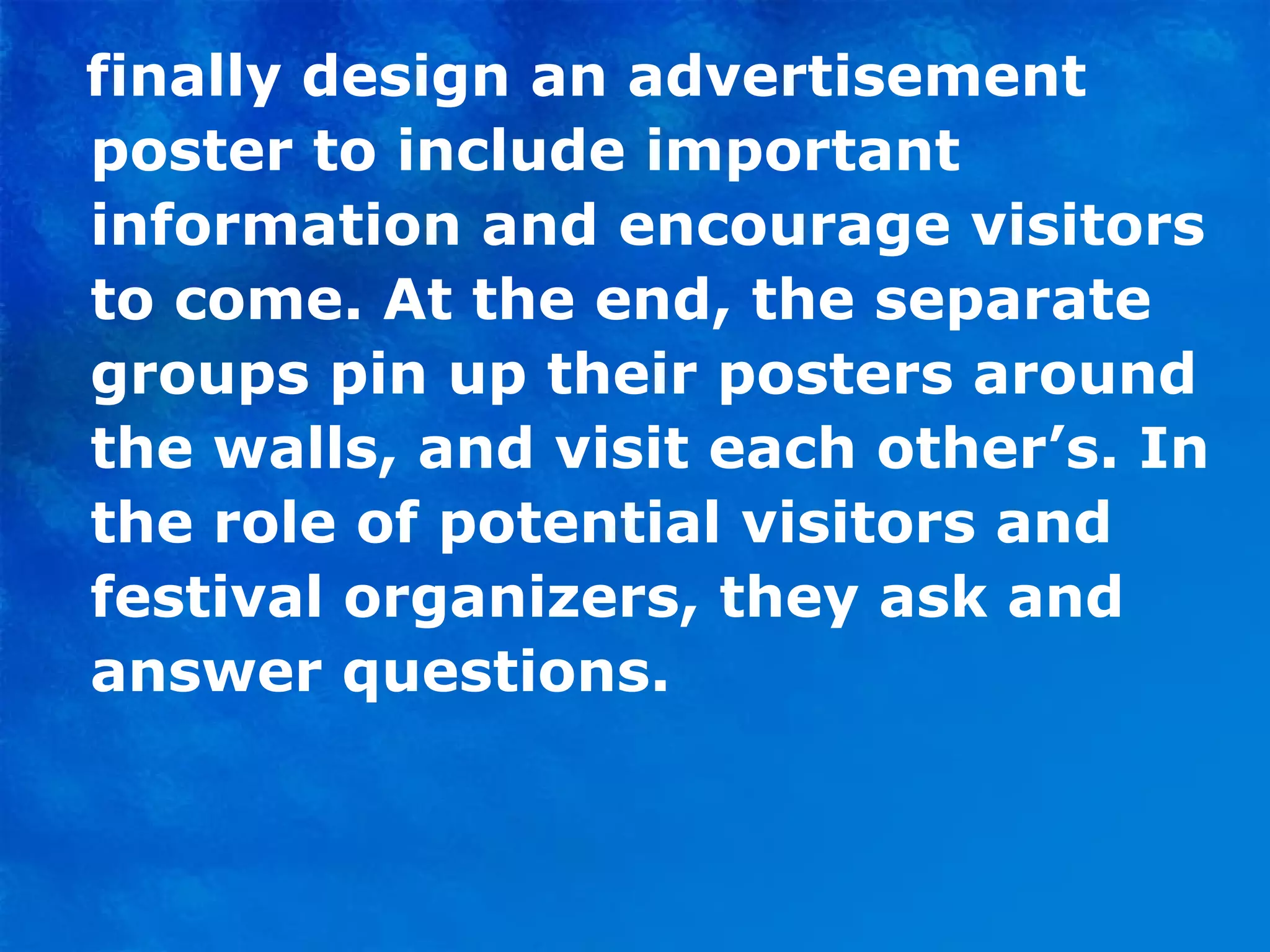 finally design an advertisement poster to include important information and encourage visitors to come. At the end, the separate groups pin up their posters around the walls, and visit each other’s. In the role of potential visitors and festival organizers, they ask and answer questions. 