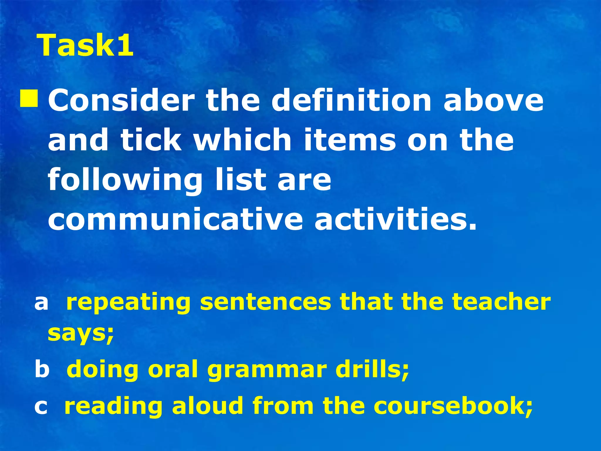 Task1 Consider the definition above and tick which items on the following list are communicative activities . a   repeating sentences that the teacher says; b   doing oral grammar drills; c   reading aloud from the coursebook; 