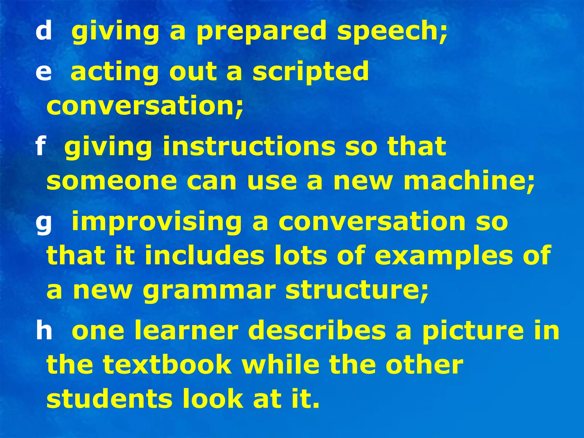 d   giving a prepared speech; e  acting out a scripted conversation; f   giving instructions so that someone can use a new machine; g  improvising a conversation so that it includes lots of examples of a new grammar structure; h  one learner describes a picture in the textbook while the other students look at it. 
