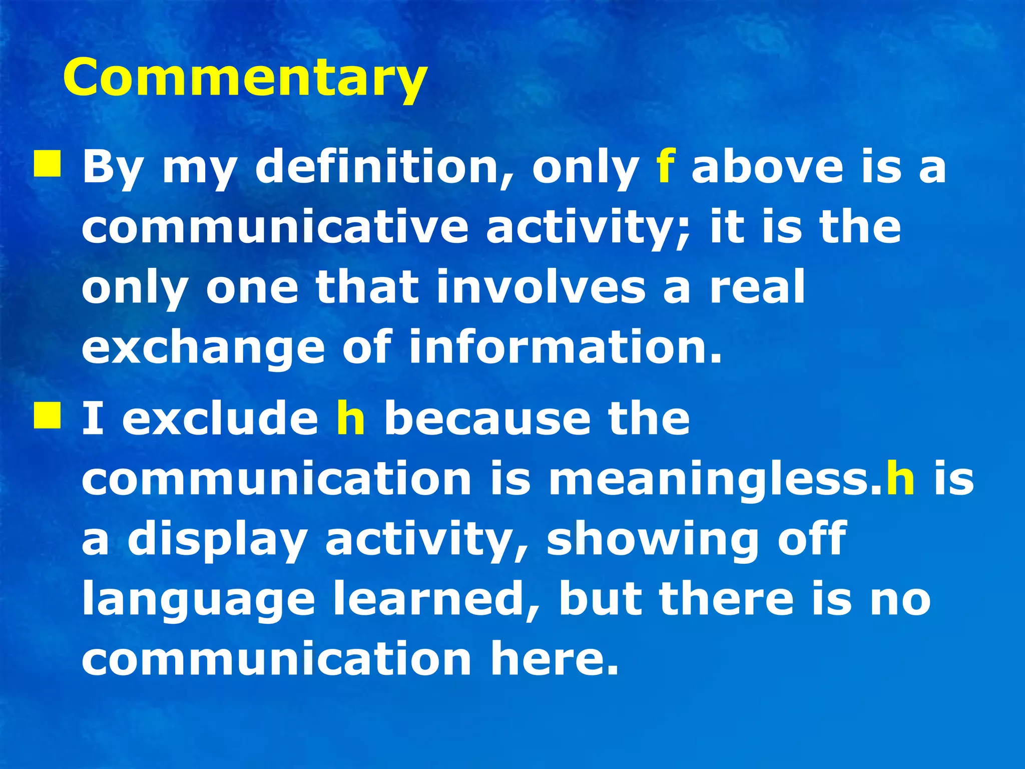 Commentary By my definition, only  f   above is a communicative activity; it is the only one that involves a real exchange of information. I exclude  h  because the communication is meaningless . h  is a display activity, showing off language learned, but there is no communication here. 
