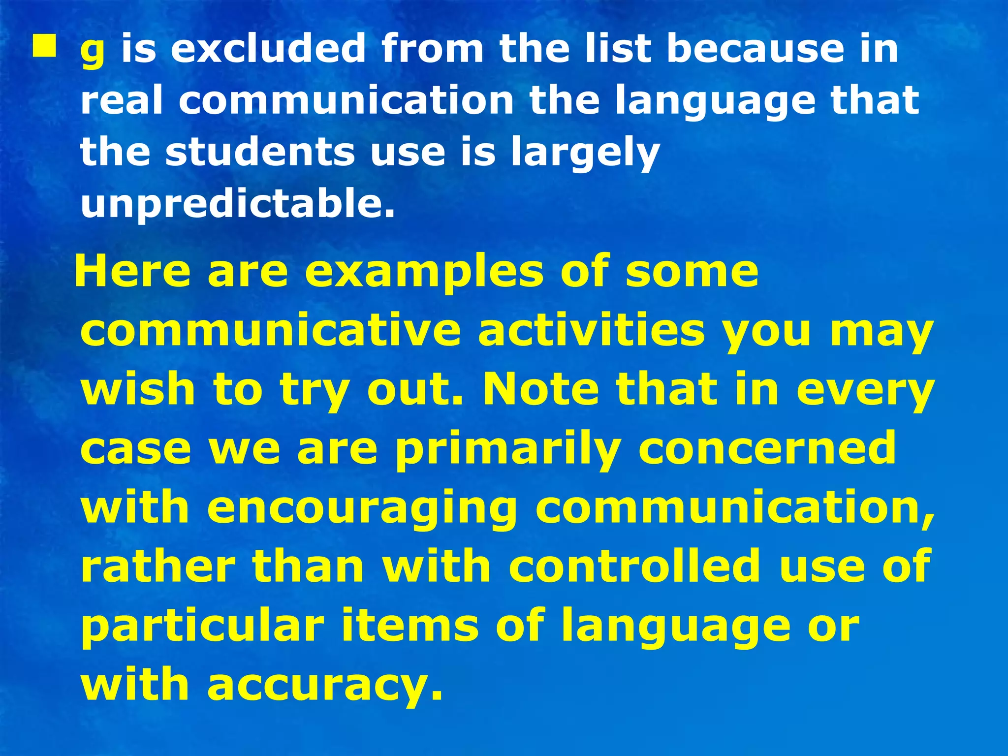 g  is excluded from the list because in real communication the language that the students use is largely unpredictable. Here are examples of some communicative activities you may wish to try out. Note that in every case we are primarily concerned with encouraging communication, rather than with controlled use of particular items of language or with accuracy. 
