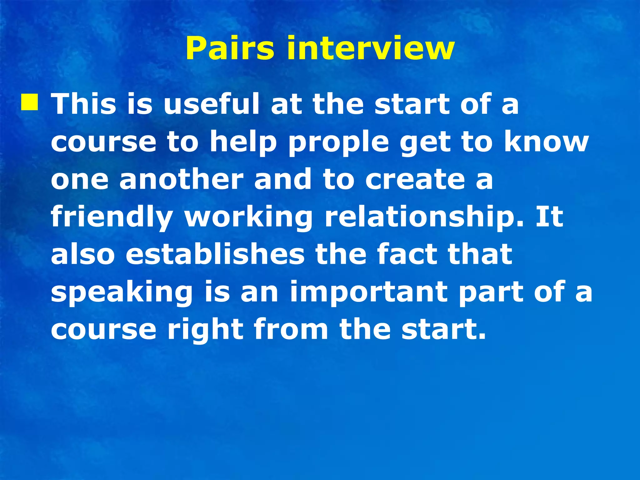 Pairs interview This is useful at the start of a course to help prople get to know one another and to create a friendly working relationship. It also establishes the fact that speaking is an important part of a course right from the start. 