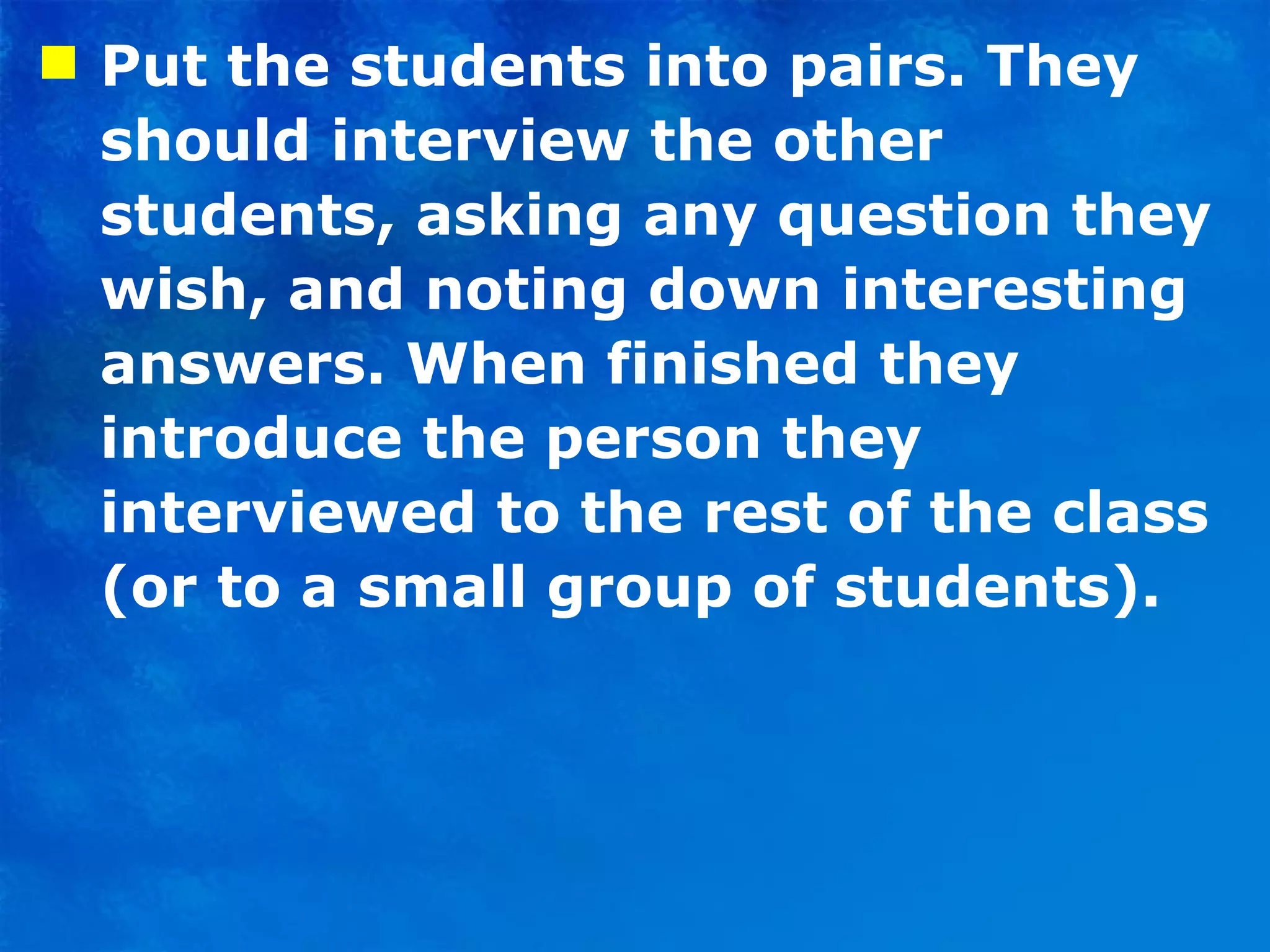 Put the students into pairs. They should interview the other students, asking any question they wish, and noting down interesting answers. When finished they introduce the person they interviewed to the rest of the class (or to a small group of students). 