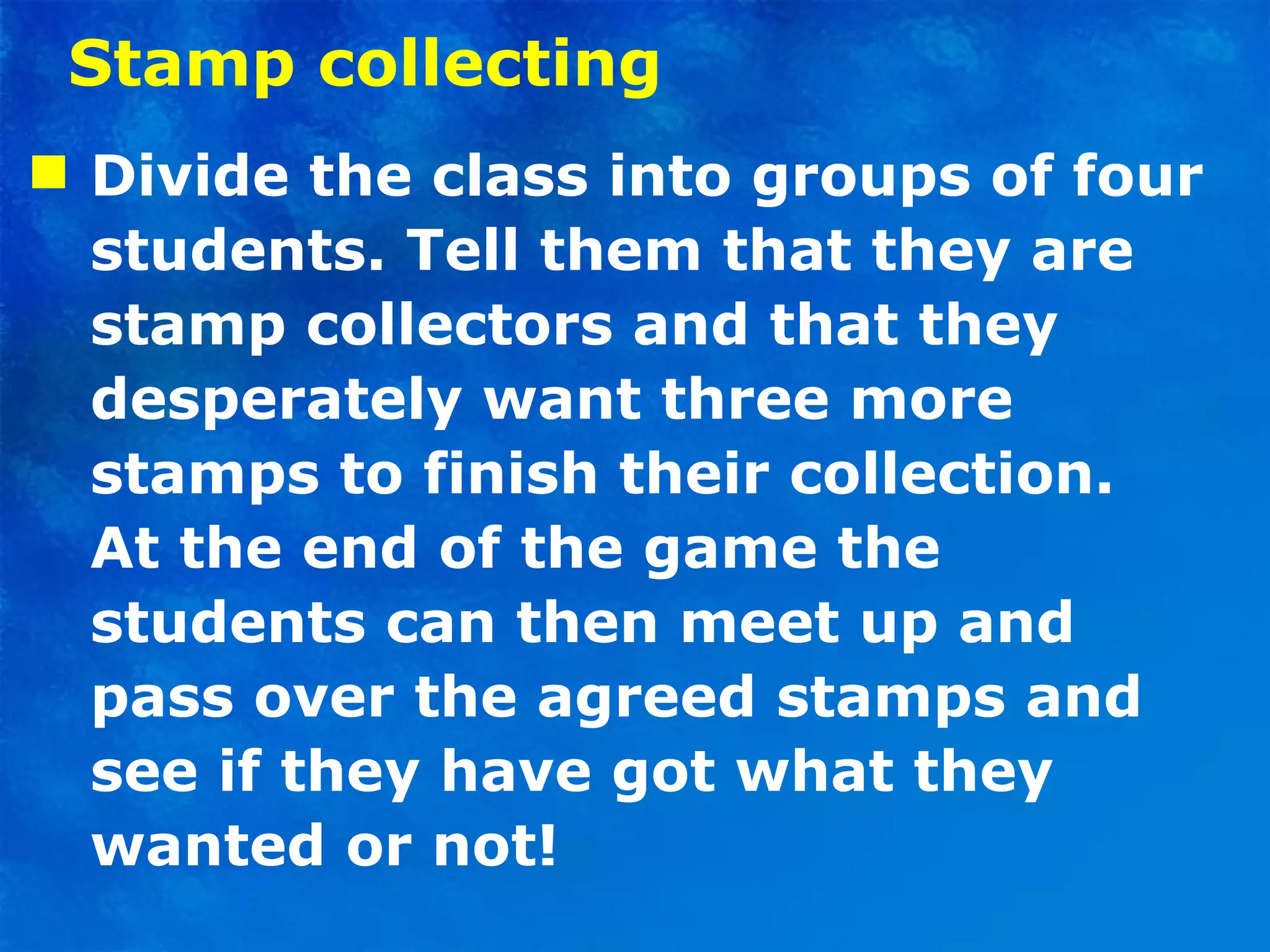 Stamp collecting Divide the class into groups of four students. Tell them that they are stamp collectors and that they desperately want three more stamps to finish their collection.  At the end of the game the students can then meet up and pass over the agreed stamps and see if they have got what they wanted or not! 