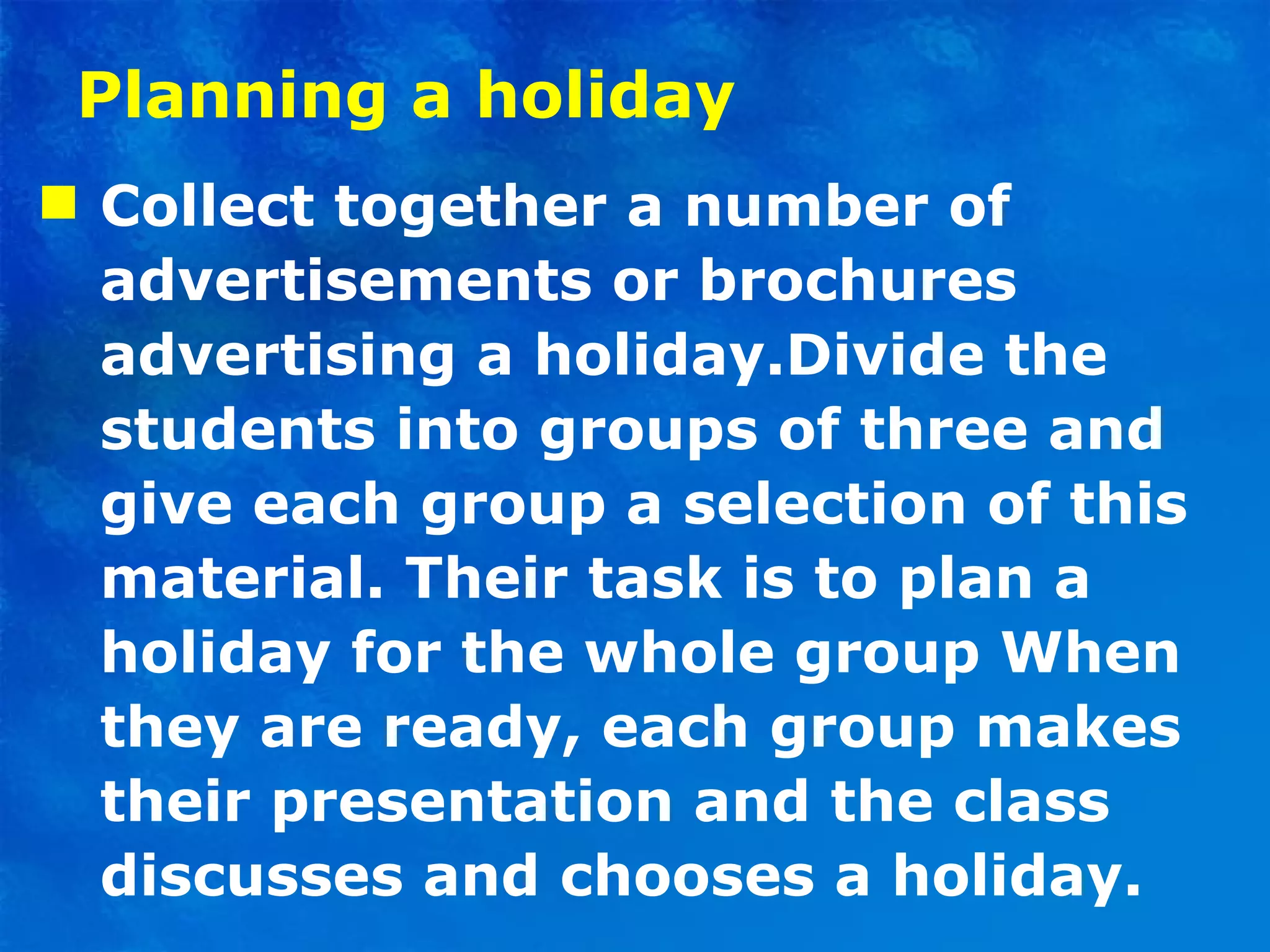 Planning a holiday Collect together a number of advertisements or brochures advertising a holiday.Divide the students into groups of three and give each group a selection of this material. Their task is to plan a holiday for the whole group When they are ready, each group makes their presentation and the class discusses and chooses a holiday. 